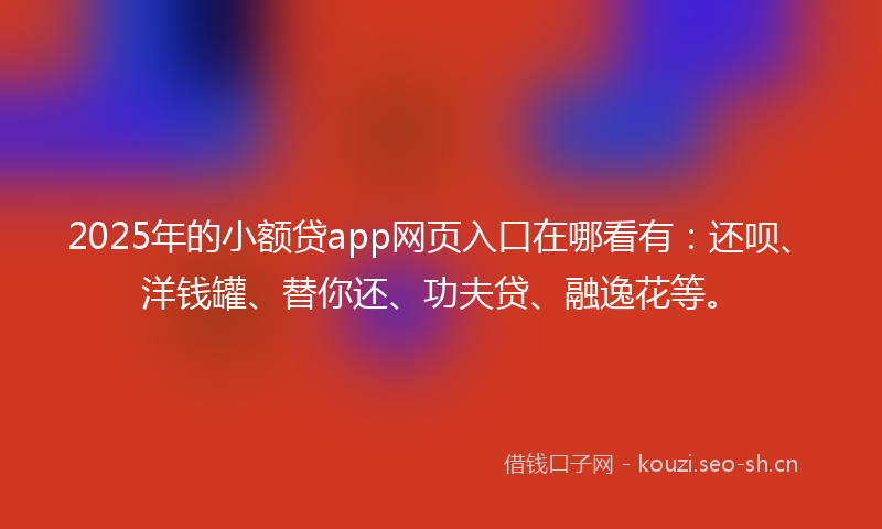 2025年的小额贷app网页入口在哪看有：还呗、洋钱罐、替你还、功夫贷、融逸花等。