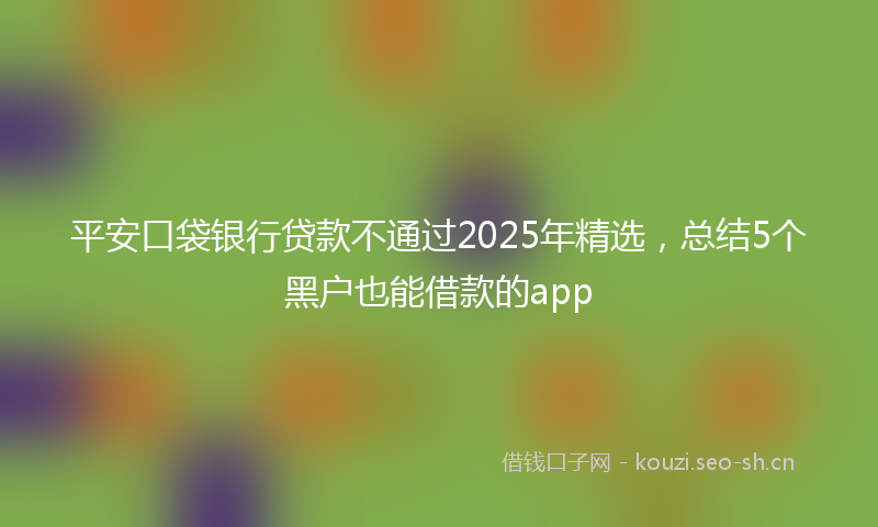平安口袋银行贷款不通过2025年精选，总结5个黑户也能借款的app