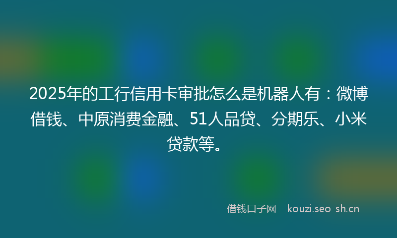 2025年的工行信用卡审批怎么是机器人有：微博借钱、中原消费金融、51人品贷、分期乐、小米贷款等。