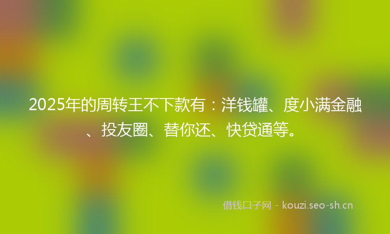2025年的周转王不下款有：洋钱罐、度小满金融、投友圈、替你还、快贷通等。