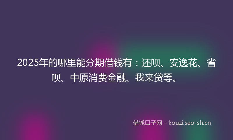 2025年的哪里能分期借钱有：还呗、安逸花、省呗、中原消费金融、我来贷等。
