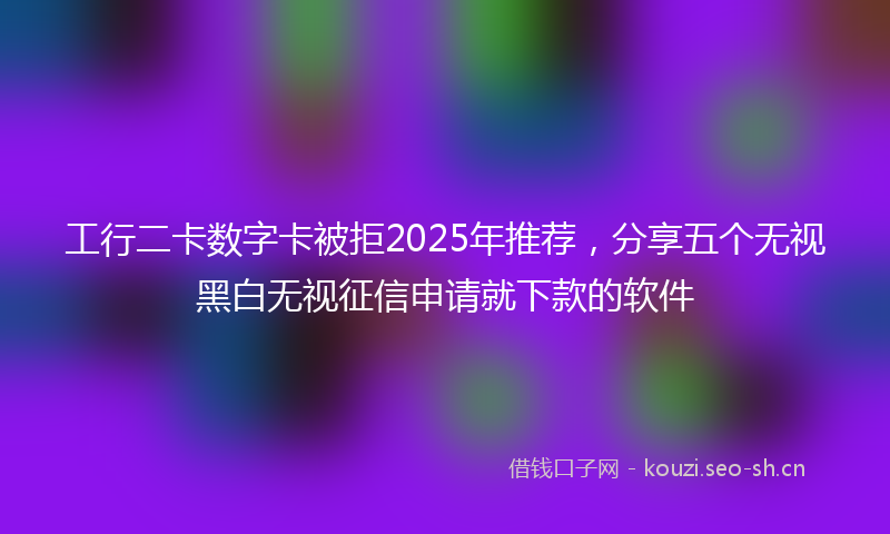 工行二卡数字卡被拒2025年推荐，分享五个无视黑白无视征信申请就下款的软件