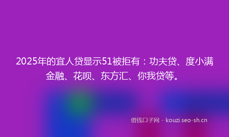 2025年的宜人贷显示51被拒有：功夫贷、度小满金融、花呗、东方汇、你我贷等。