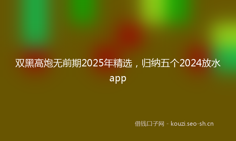 双黑高炮无前期2025年精选，归纳五个2024放水app