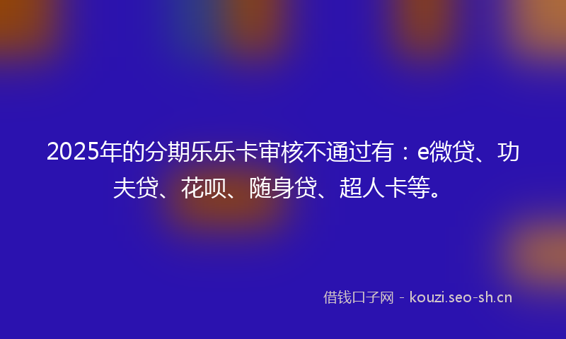 2025年的分期乐乐卡审核不通过有：e微贷、功夫贷、花呗、随身贷、超人卡等。