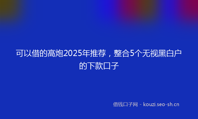 可以借的高炮2025年推荐，整合5个无视黑白户的下款口子