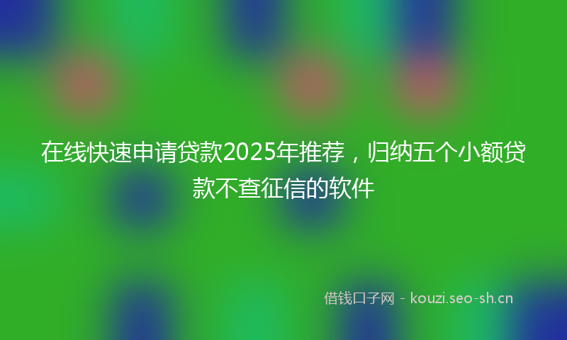 在线快速申请贷款2025年推荐，归纳五个小额贷款不查征信的软件