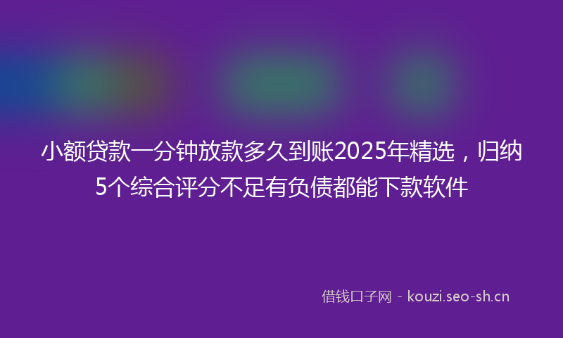 小额贷款一分钟放款多久到账2025年精选，归纳5个综合评分不足有负债都能下款软件