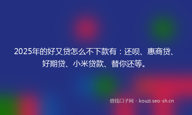 2025年的好又贷怎么不下款有：还呗、惠商贷、好期贷、小米贷款、替你还等。