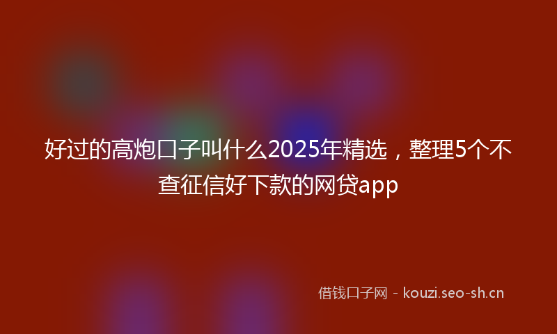 好过的高炮口子叫什么2025年精选，整理5个不查征信好下款的网贷app