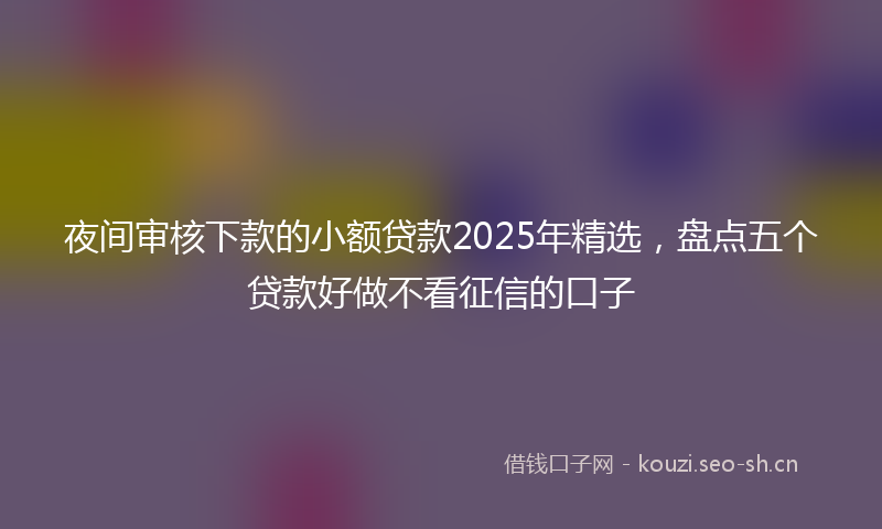 夜间审核下款的小额贷款2025年精选，盘点五个贷款好做不看征信的口子