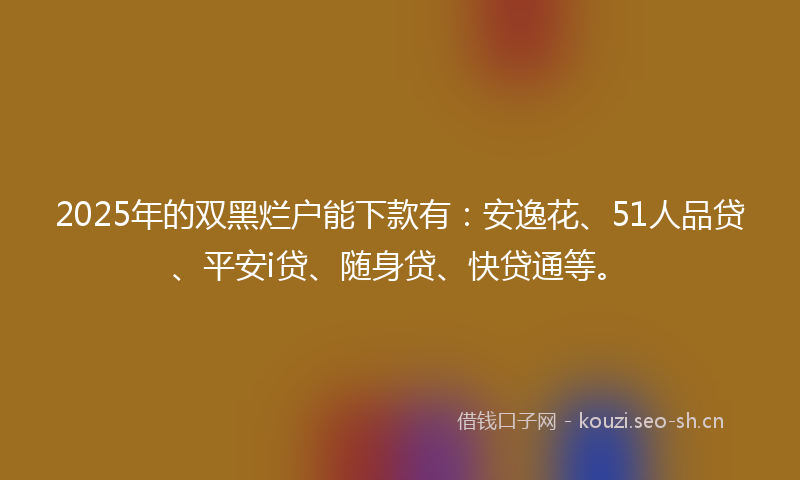 2025年的双黑烂户能下款有：安逸花、51人品贷、平安i贷、随身贷、快贷通等。