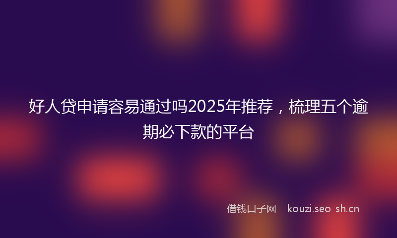 好人贷申请容易通过吗2025年推荐，梳理五个逾期必下款的平台