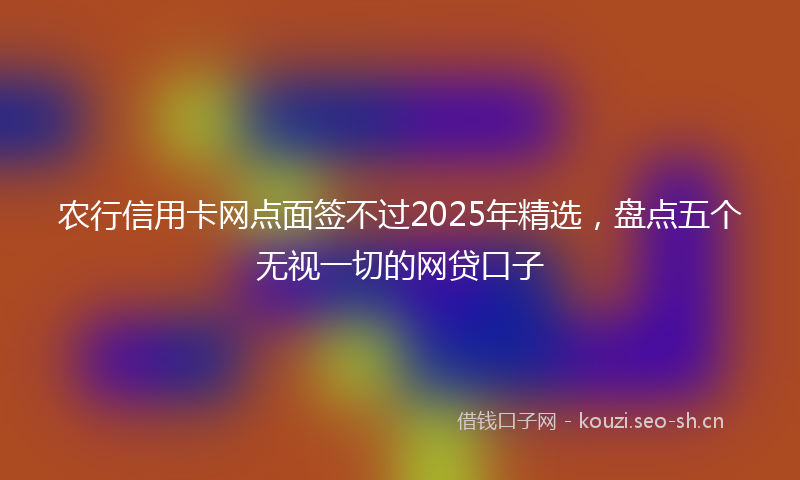农行信用卡网点面签不过2025年精选，盘点五个无视一切的网贷口子
