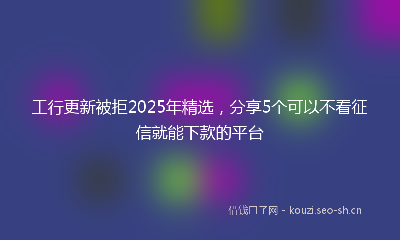 工行更新被拒2025年精选，分享5个可以不看征信就能下款的平台