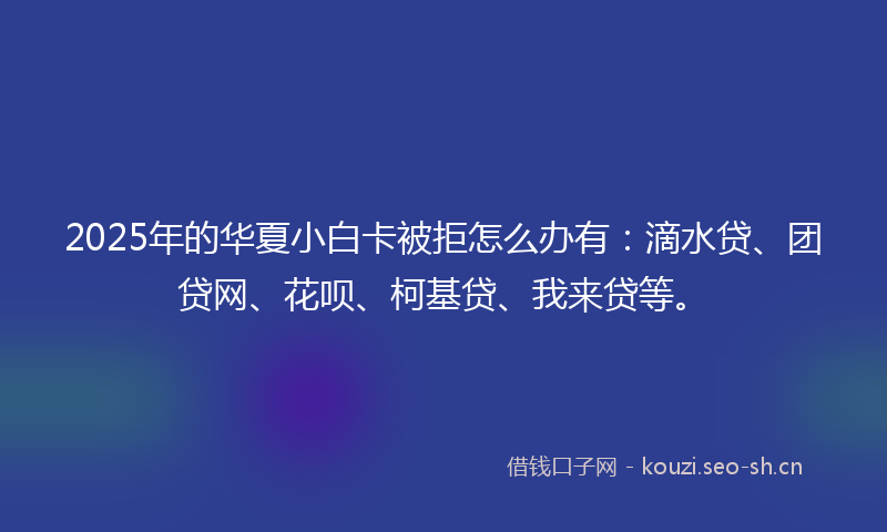 2025年的华夏小白卡被拒怎么办有：滴水贷、团贷网、花呗、柯基贷、我来贷等。