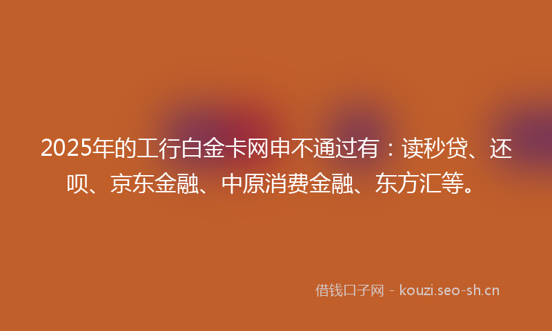 2025年的工行白金卡网申不通过有:读秒贷、还呗、京东金融、中原消费金融、东方汇等。