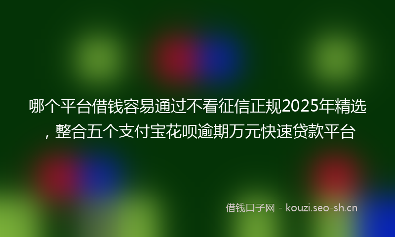 哪个平台借钱容易通过不看征信正规2025年精选，整合五个支付宝花呗逾期万元快速贷款平台
