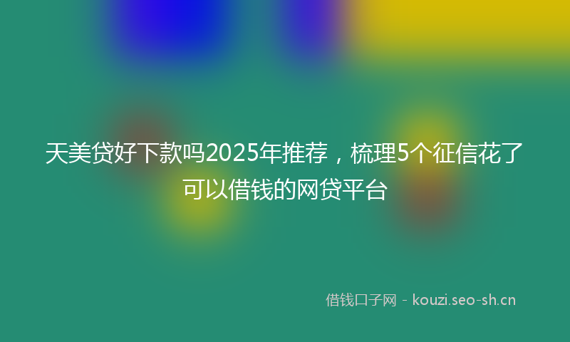 天美贷好下款吗2025年推荐，梳理5个征信花了可以借钱的网贷平台