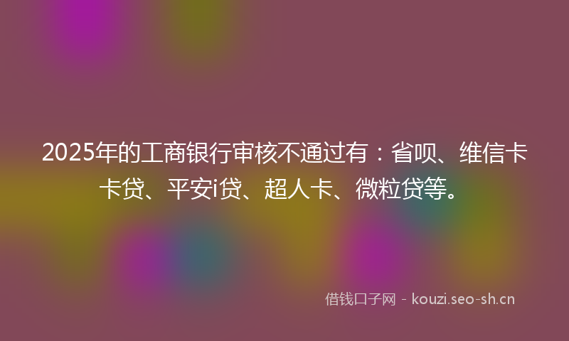2025年的工商银行审核不通过有：省呗、维信卡卡贷、平安i贷、超人卡、微粒贷等。