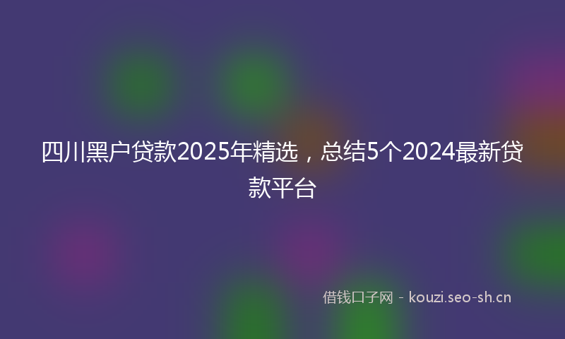 四川黑户贷款2025年精选，总结5个2024最新贷款平台