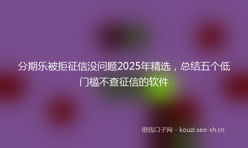 分期乐被拒征信没问题2025年精选，总结五个低门槛不查征信的软件