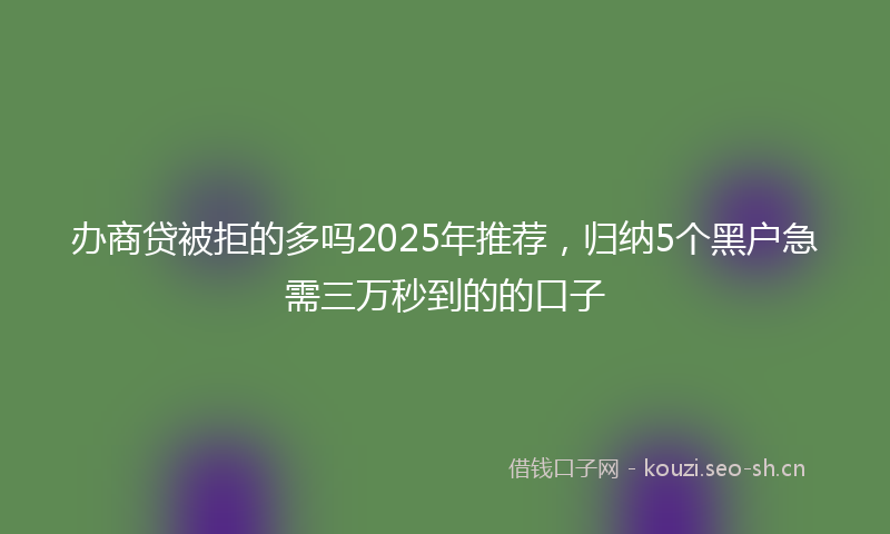 办商贷被拒的多吗2025年推荐，归纳5个黑户急需三万秒到的的口子