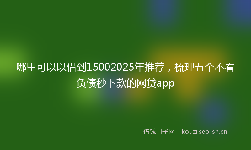 哪里可以以借到15002025年推荐，梳理五个不看负债秒下款的网贷app