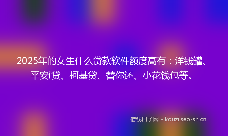 2025年的女生什么贷款软件额度高有：洋钱罐、平安i贷、柯基贷、替你还、小花钱包等。