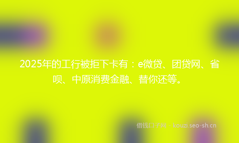 2025年的工行被拒下卡有：e微贷、团贷网、省呗、中原消费金融、替你还等。