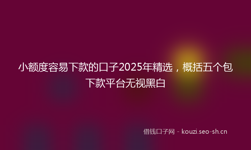 小额度容易下款的口子2025年精选，概括五个包下款平台无视黑白