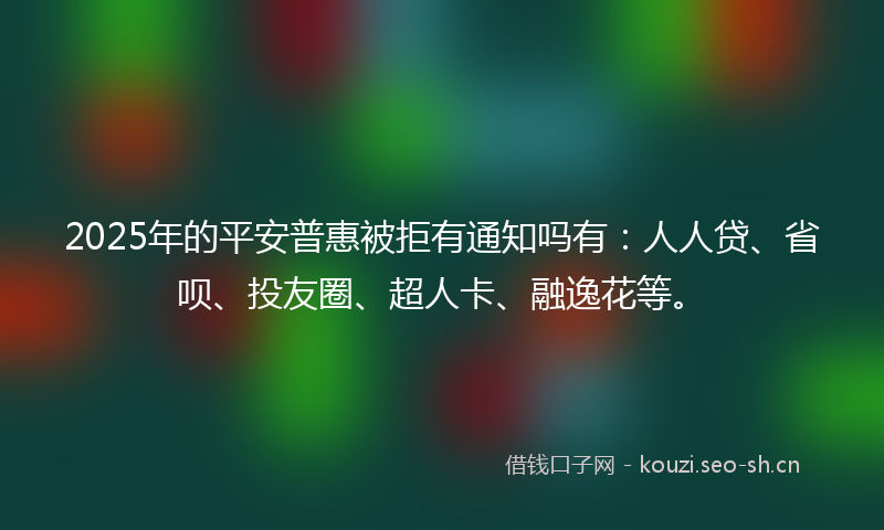 2025年的平安普惠被拒有通知吗有：人人贷、省呗、投友圈、超人卡、融逸花等。