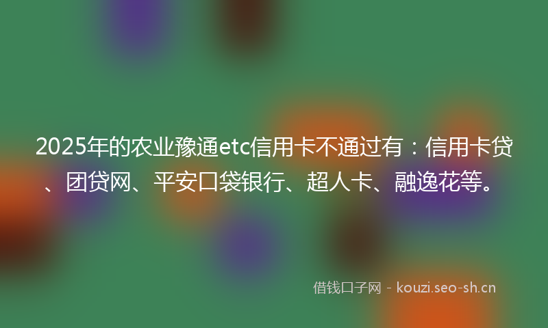 2025年的农业豫通etc信用卡不通过有：信用卡贷、团贷网、平安口袋银行、超人卡、融逸花等。