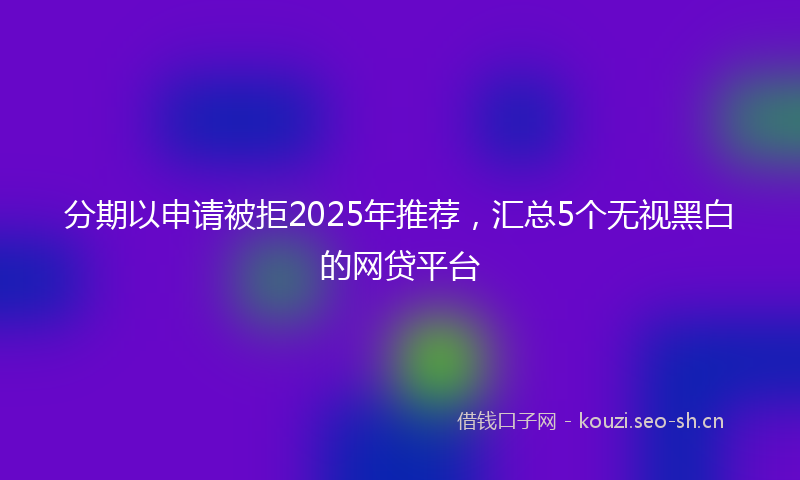 分期以申请被拒2025年推荐，汇总5个无视黑白的网贷平台