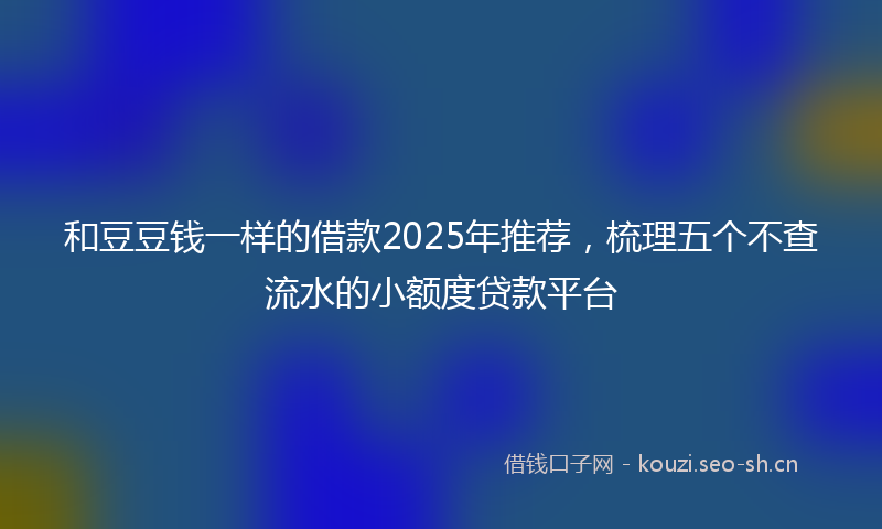 和豆豆钱一样的借款2025年推荐，梳理五个不查流水的小额度贷款平台