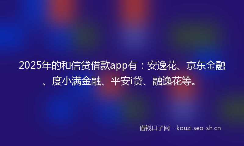 2025年的和信贷借款app有：安逸花、京东金融、度小满金融、平安i贷、融逸花等。