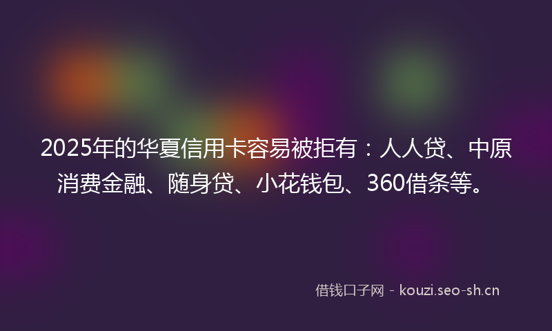 2025年的华夏信用卡容易被拒有：人人贷、中原消费金融、随身贷、小花钱包、360借条等。