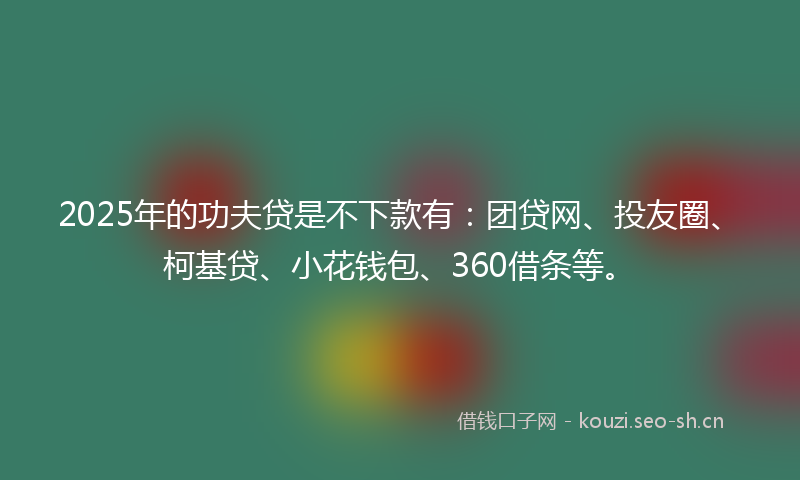 2025年的功夫贷是不下款有：团贷网、投友圈、柯基贷、小花钱包、360借条等。