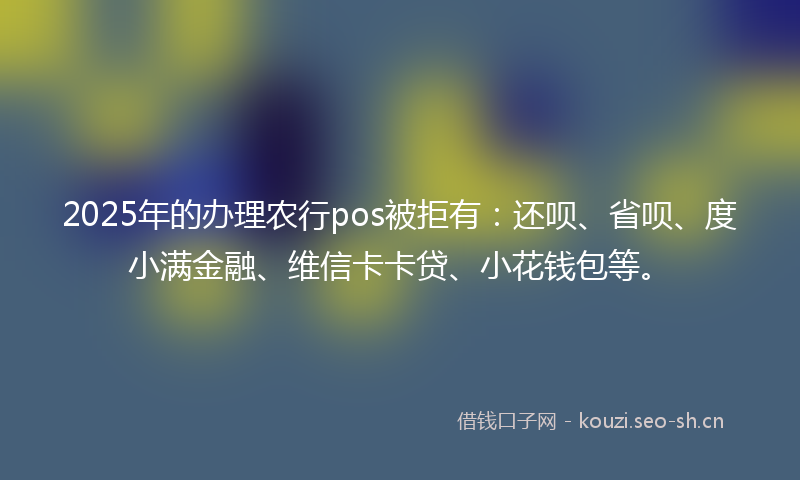 2025年的办理农行pos被拒有：还呗、省呗、度小满金融、维信卡卡贷、小花钱包等。