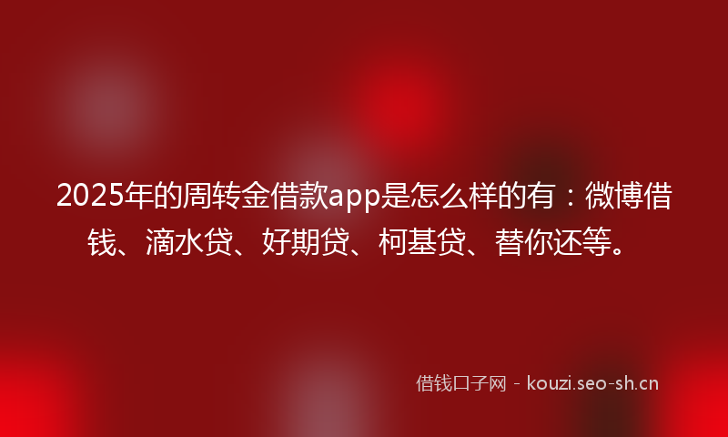 2025年的周转金借款app是怎么样的有：微博借钱、滴水贷、好期贷、柯基贷、替你还等。