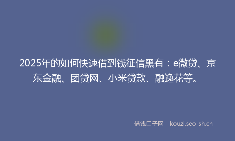 2025年的如何快速借到钱征信黑有：e微贷、京东金融、团贷网、小米贷款、融逸花等。