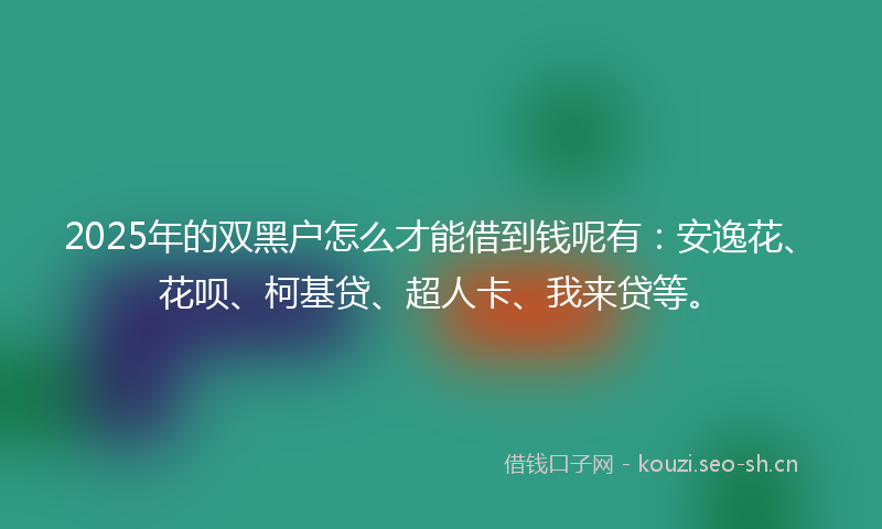 2025年的双黑户怎么才能借到钱呢有：安逸花、花呗、柯基贷、超人卡、我来贷等。
