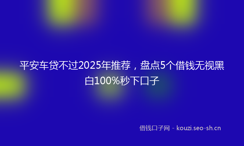 平安车贷不过2025年推荐，盘点5个借钱无视黑白100%秒下口子