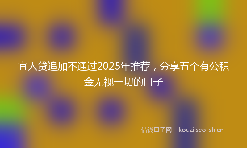 宜人贷追加不通过2025年推荐，分享五个有公积金无视一切的口子