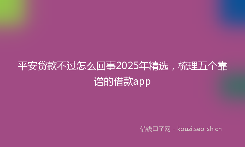 平安贷款不过怎么回事2025年精选,梳理五个靠谱的借款app