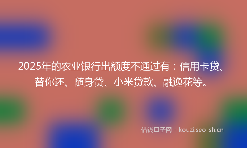 2025年的农业银行出额度不通过有:信用卡贷、替你还、随身贷、小米贷款、融逸花等。