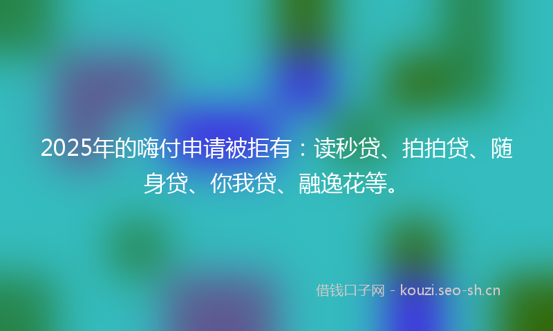 2025年的嗨付申请被拒有：读秒贷、拍拍贷、随身贷、你我贷、融逸花等。