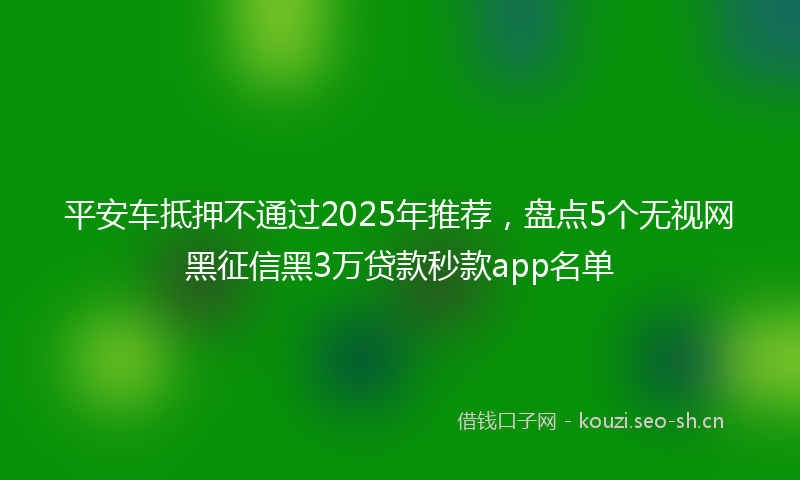平安车抵押不通过2025年推荐，盘点5个无视网黑征信黑3万贷款秒款app名单