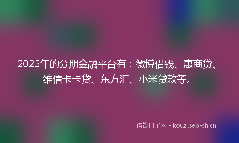 2025年的分期金融平台有：微博借钱、惠商贷、维信卡卡贷、东方汇、小米贷款等。