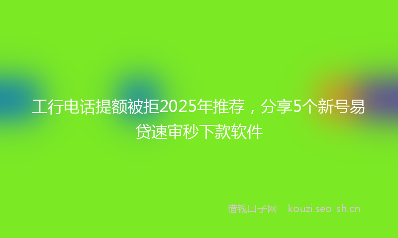 工行电话提额被拒2025年推荐，分享5个新号易贷速审秒下款软件